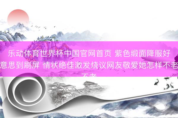 乐动体育世界杯中国官网首页 紫色缎面降服好意思到刷屏 情状绝佳激发烧议网友敬爱她怎样不老