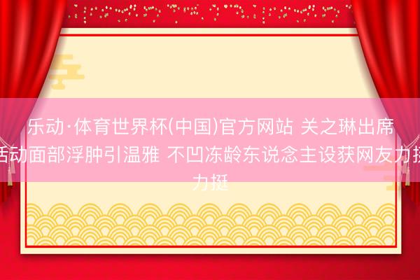 乐动·体育世界杯(中国)官方网站 关之琳出席活动面部浮肿引温雅 不凹冻龄东说念主设获网友力挺