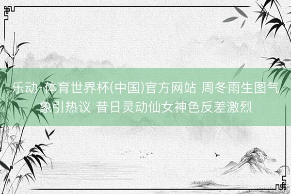 乐动·体育世界杯(中国)官方网站 周冬雨生图气象引热议 昔日灵动仙女神色反差激烈
