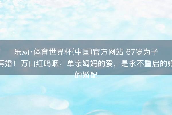 乐动·体育世界杯(中国)官方网站 67岁为子拒再婚！万山红呜咽：单亲姆妈的爱，是永不重启的婚配