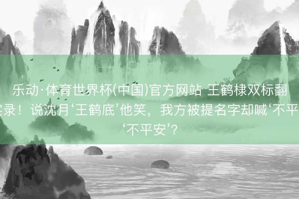 乐动·体育世界杯(中国)官方网站 王鹤棣双标翻车实录！说沈月‘王鹤底’他笑，我方被提名字却喊‘不平安’？