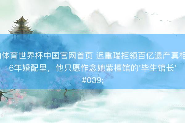 乐动体育世界杯中国官网首页 迟重瑞拒领百亿遗产真相:36年婚配里,他只愿作念她紫檀馆的'毕生馆长'