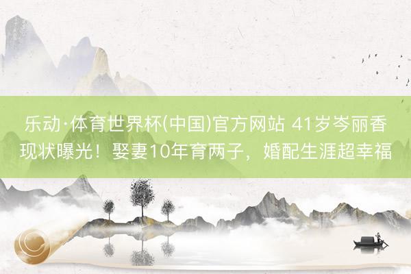 乐动·体育世界杯(中国)官方网站 41岁岑丽香现状曝光!娶妻10年育两子,婚配生涯超幸福
