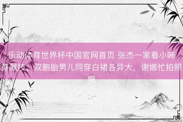 乐动体育世界杯中国官网首页 张杰一家看小咘芽献技，双胞胎男儿同穿白裙各异大，谢娜忙拍照