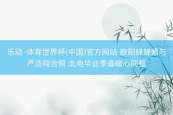 乐动·体育世界杯(中国)官方网站 欧阳娣娣晒与严浩翔合照 北电毕业季最暖心同框