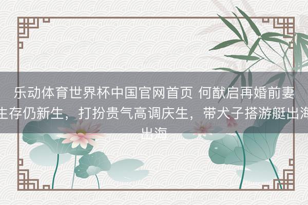 乐动体育世界杯中国官网首页 何猷启再婚前妻生存仍新生，打扮贵气高调庆生，带犬子搭游艇出海