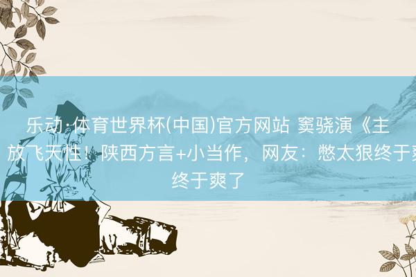 乐动·体育世界杯(中国)官方网站 窦骁演《主角》放飞天性！陕西方言+小当作，网友：憋太狠终于爽了