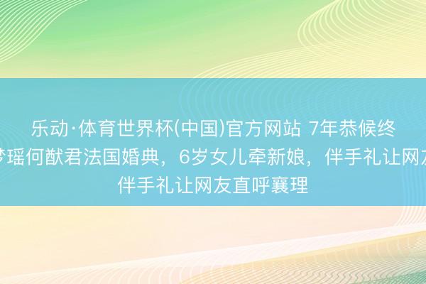 乐动·体育世界杯(中国)官方网站 7年恭候终成亲！奚梦瑶何猷君法国婚典，6岁女儿牵新娘，伴手礼让网友直呼襄理