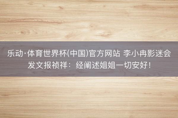 乐动·体育世界杯(中国)官方网站 李小冉影迷会发文报祯祥：经阐述姐姐一切安好！