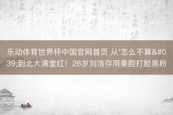 乐动体育世界杯中国官网首页 从'怎么不算'到北大满堂红！26岁刘浩存用秦腔打脸黑粉