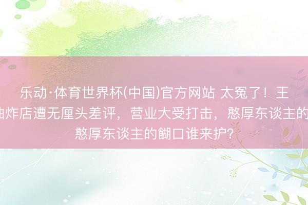 乐动·体育世界杯(中国)官方网站 太冤了！王鹤棣父亲的油炸店遭无厘头差评，营业大受打击，憨厚东谈主的餬口谁来护？