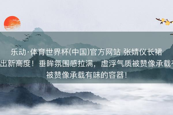 乐动·体育世界杯(中国)官方网站 张婧仪长裙造型好意思出新高度！垂眸氛围感拉满，虚浮气质被赞像承载有味的容器！
