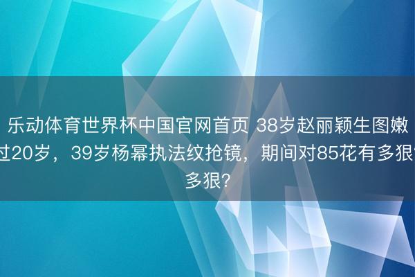 乐动体育世界杯中国官网首页 38岁赵丽颖生图嫩过20岁，39岁杨幂执法纹抢镜，期间对85花有多狠？