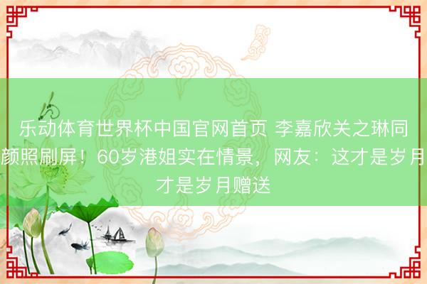 乐动体育世界杯中国官网首页 李嘉欣关之琳同框素颜照刷屏！60岁港姐实在情景，网友：这才是岁月赠送