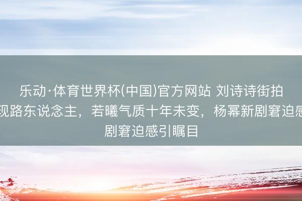 乐动·体育世界杯(中国)官方网站 刘诗诗街拍素颜惊现路东说念主,若曦气质十年未变,杨幂新剧窘迫感引瞩目