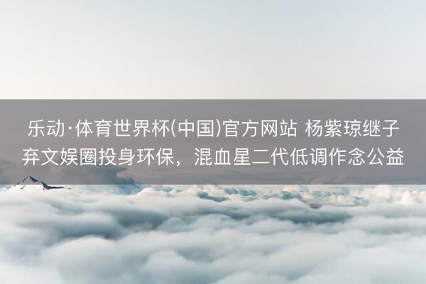 乐动·体育世界杯(中国)官方网站 杨紫琼继子弃文娱圈投身环保，混血星二代低调作念公益