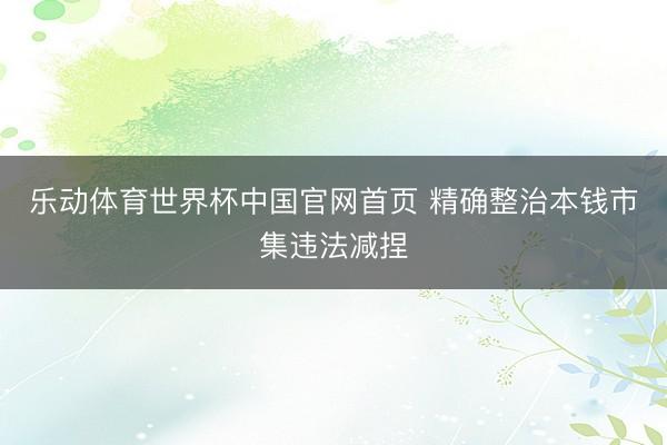 乐动体育世界杯中国官网首页 精确整治本钱市集违法减捏