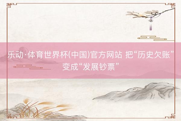 乐动·体育世界杯(中国)官方网站 把“历史欠账”变成“发展钞票”
