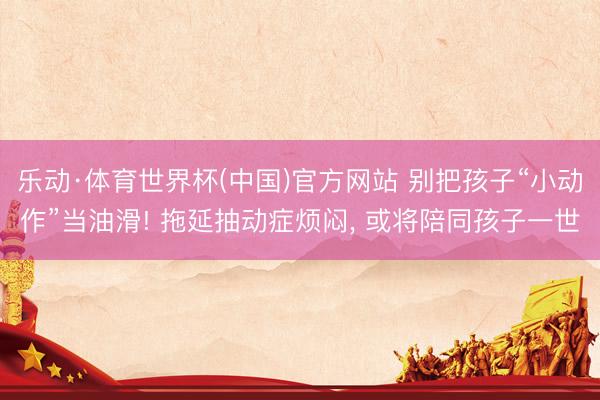 乐动·体育世界杯(中国)官方网站 别把孩子“小动作”当油滑! 拖延抽动症烦闷， 或将陪同孩子一世