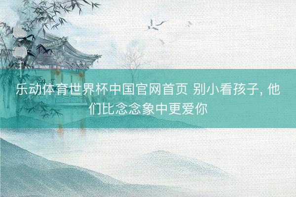 乐动体育世界杯中国官网首页 别小看孩子， 他们比念念象中更爱你
