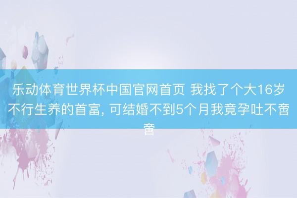 乐动体育世界杯中国官网首页 我找了个大16岁不行生养的首富， 可结婚不到5个月我竟孕吐不啻