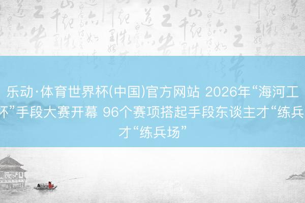 乐动·体育世界杯(中国)官方网站 2026年“海河工匠杯”手段大赛开幕 96个赛项搭起手段东谈主才“练兵场”