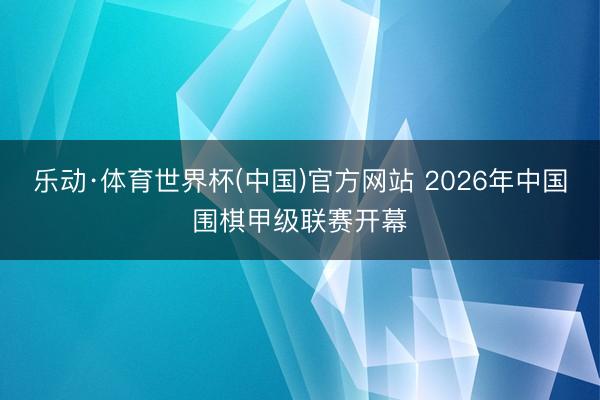 乐动·体育世界杯(中国)官方网站 2026年中国围棋甲级联赛开幕