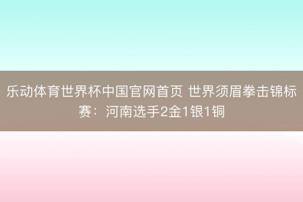 乐动体育世界杯中国官网首页 世界须眉拳击锦标赛：河南选手2金1银1铜