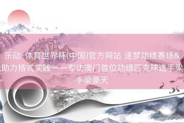 乐动·体育世界杯(中国)官方网站 逐梦功绩赛场 助力格式实践——专访澳门首位功绩匹克球选手梁豪天