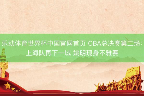 乐动体育世界杯中国官网首页 CBA总决赛第二场：上海队再下一城 姚明现身不雅赛