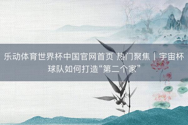 乐动体育世界杯中国官网首页 热门聚焦｜宇宙杯球队如何打造“第二个家”