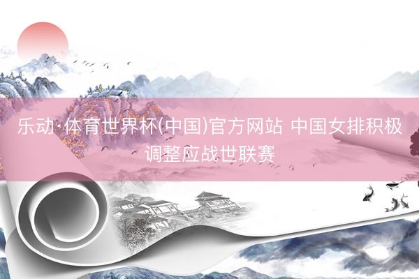 乐动·体育世界杯(中国)官方网站 中国女排积极调整应战世联赛