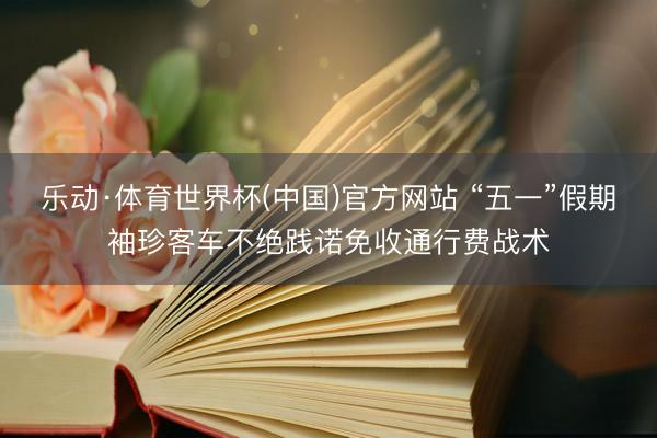 乐动·体育世界杯(中国)官方网站 “五一”假期袖珍客车不绝践诺免收通行费战术