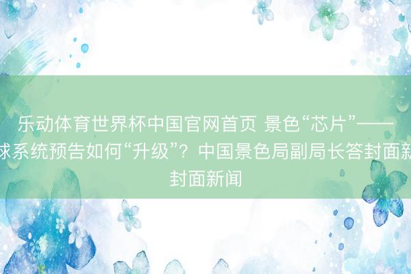 乐动体育世界杯中国官网首页 景色“芯片”——地球系统预告如何“升级”？中国景色局副局长答封面新闻