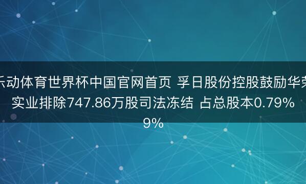 乐动体育世界杯中国官网首页 孚日股份控股鼓励华荣实业排除747.86万股司法冻结 占总股本0.79%