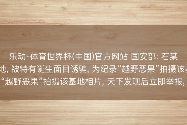 乐动·体育世界杯(中国)官方网站 国安部: 石某某在深山中找到军事基地， 被特有诞生面目诱骗， 为纪录“越野恶果”拍摄该基地相片， 天下发现后立即举报， 已处罚