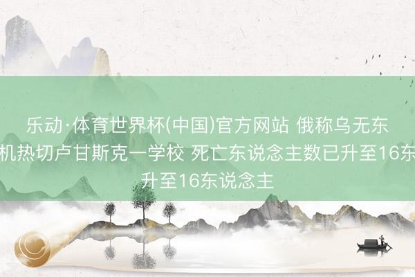 乐动·体育世界杯(中国)官方网站 俄称乌无东说念主机热切卢甘斯克一学校 死亡东说念主数已升至16东说念主