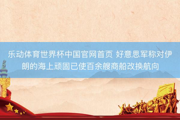 乐动体育世界杯中国官网首页 好意思军称对伊朗的海上顽固已使百余艘商船改换航向