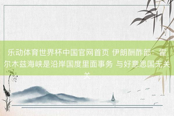 乐动体育世界杯中国官网首页 伊朗酬酢部：霍尔木兹海峡是沿岸国度里面事务 与好意思国无关