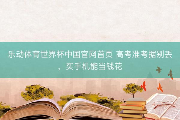 乐动体育世界杯中国官网首页 高考准考据别丢，买手机能当钱花