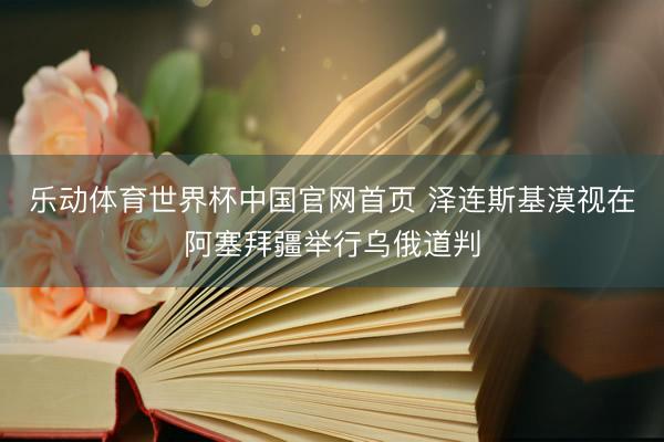乐动体育世界杯中国官网首页 泽连斯基漠视在阿塞拜疆举行乌俄道判