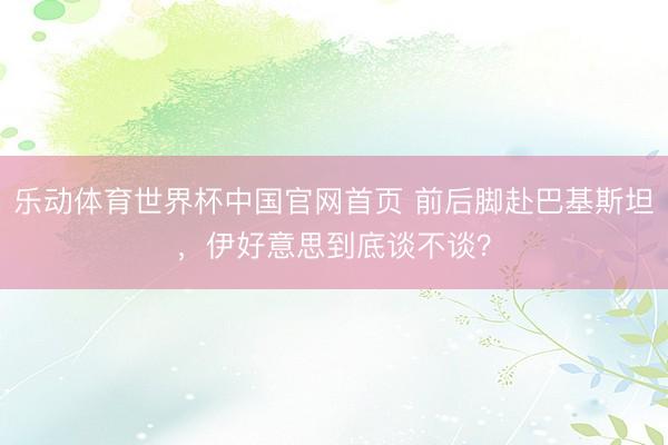 乐动体育世界杯中国官网首页 前后脚赴巴基斯坦，伊好意思到底谈不谈？