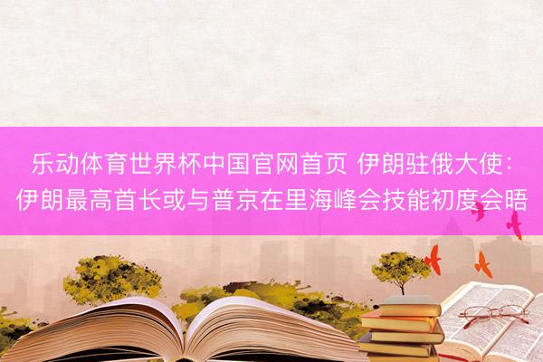 乐动体育世界杯中国官网首页 伊朗驻俄大使：伊朗最高首长或与普京在里海峰会技能初度会晤