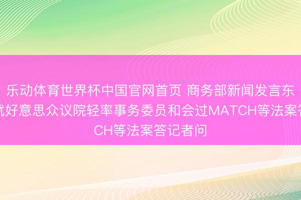 乐动体育世界杯中国官网首页 商务部新闻发言东说念主就好意思众议院轻率事务委员和会过MATCH等法案答记者问