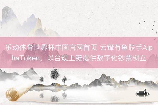 乐动体育世界杯中国官网首页 云锋有鱼联手AlphaToken,以合规上链提供数字化钞票树立