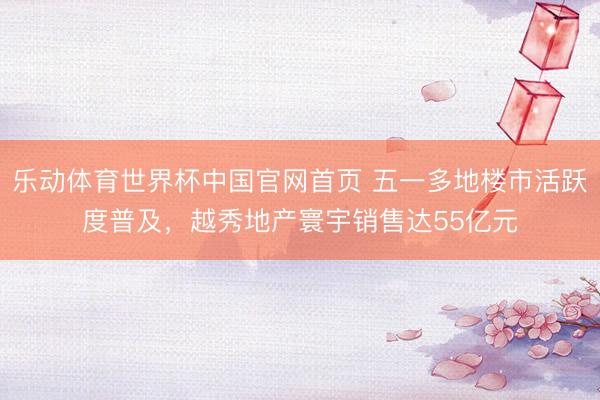 乐动体育世界杯中国官网首页 五一多地楼市活跃度普及,越秀地产寰宇销售达55亿元