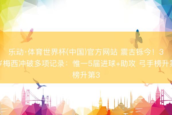 乐动·体育世界杯(中国)官方网站 震古铄今！38岁梅西冲破多项记录：惟一5届进球+助攻 弓手榜升第3