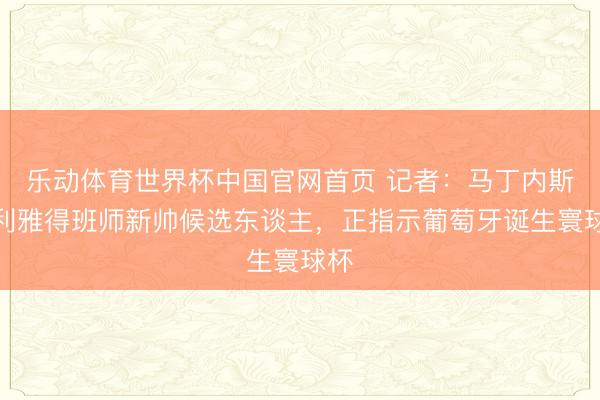 乐动体育世界杯中国官网首页 记者：马丁内斯是利雅得班师新帅候选东谈主，正指示葡萄牙诞生寰球杯