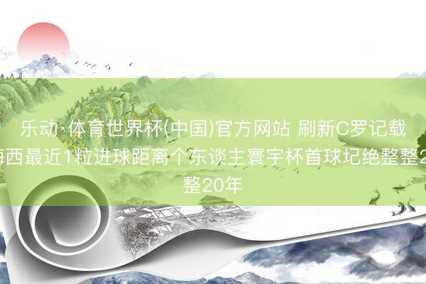 乐动·体育世界杯(中国)官方网站 刷新C罗记载！梅西最近1粒进球距离个东谈主寰宇杯首球圮绝整整20年