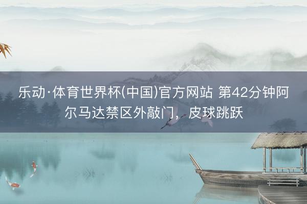 乐动·体育世界杯(中国)官方网站 第42分钟阿尔马达禁区外敲门，皮球跳跃